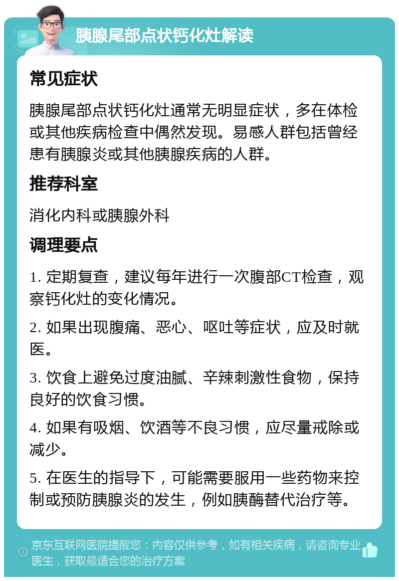 胰腺尾部点状钙化灶解读 常见症状 胰腺尾部点状钙化灶通常无明显症状，多在体检或其他疾病检查中偶然发现。易感人群包括曾经患有胰腺炎或其他胰腺疾病的人群。 推荐科室 消化内科或胰腺外科 调理要点 1. 定期复查，建议每年进行一次腹部CT检查，观察钙化灶的变化情况。 2. 如果出现腹痛、恶心、呕吐等症状，应及时就医。 3. 饮食上避免过度油腻、辛辣刺激性食物，保持良好的饮食习惯。 4. 如果有吸烟、饮酒等不良习惯，应尽量戒除或减少。 5. 在医生的指导下，可能需要服用一些药物来控制或预防胰腺炎的发生，例如胰酶替代治疗等。