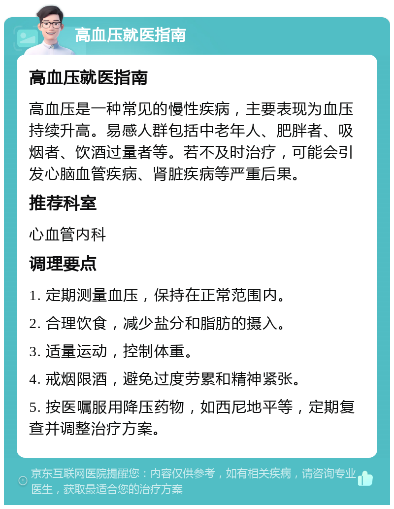 高血压就医指南 高血压就医指南 高血压是一种常见的慢性疾病，主要表现为血压持续升高。易感人群包括中老年人、肥胖者、吸烟者、饮酒过量者等。若不及时治疗，可能会引发心脑血管疾病、肾脏疾病等严重后果。 推荐科室 心血管内科 调理要点 1. 定期测量血压，保持在正常范围内。 2. 合理饮食，减少盐分和脂肪的摄入。 3. 适量运动，控制体重。 4. 戒烟限酒，避免过度劳累和精神紧张。 5. 按医嘱服用降压药物，如西尼地平等，定期复查并调整治疗方案。