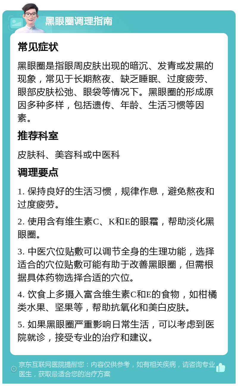 黑眼圈调理指南 常见症状 黑眼圈是指眼周皮肤出现的暗沉、发青或发黑的现象，常见于长期熬夜、缺乏睡眠、过度疲劳、眼部皮肤松弛、眼袋等情况下。黑眼圈的形成原因多种多样，包括遗传、年龄、生活习惯等因素。 推荐科室 皮肤科、美容科或中医科 调理要点 1. 保持良好的生活习惯，规律作息，避免熬夜和过度疲劳。 2. 使用含有维生素C、K和E的眼霜，帮助淡化黑眼圈。 3. 中医穴位贴敷可以调节全身的生理功能，选择适合的穴位贴敷可能有助于改善黑眼圈，但需根据具体药物选择合适的穴位。 4. 饮食上多摄入富含维生素C和E的食物，如柑橘类水果、坚果等，帮助抗氧化和美白皮肤。 5. 如果黑眼圈严重影响日常生活，可以考虑到医院就诊，接受专业的治疗和建议。