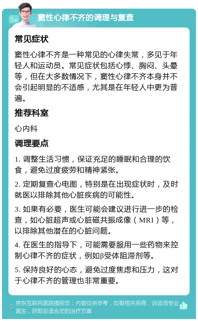 窦性心律不齐的调理与复查 常见症状 窦性心律不齐是一种常见的心律失常，多见于年轻人和运动员。常见症状包括心悸、胸闷、头晕等，但在大多数情况下，窦性心律不齐本身并不会引起明显的不适感，尤其是在年轻人中更为普遍。 推荐科室 心内科 调理要点 1. 调整生活习惯，保证充足的睡眠和合理的饮食，避免过度疲劳和精神紧张。 2. 定期复查心电图，特别是在出现症状时，及时就医以排除其他心脏疾病的可能性。 3. 如果有必要，医生可能会建议进行进一步的检查，如心脏超声或心脏磁共振成像（MRI）等，以排除其他潜在的心脏问题。 4. 在医生的指导下，可能需要服用一些药物来控制心律不齐的症状，例如β受体阻滞剂等。 5. 保持良好的心态，避免过度焦虑和压力，这对于心律不齐的管理也非常重要。