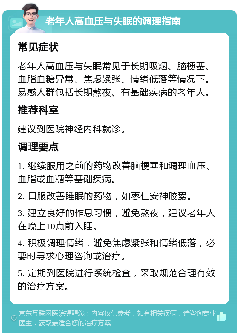 老年人高血压与失眠的调理指南 常见症状 老年人高血压与失眠常见于长期吸烟、脑梗塞、血脂血糖异常、焦虑紧张、情绪低落等情况下。易感人群包括长期熬夜、有基础疾病的老年人。 推荐科室 建议到医院神经内科就诊。 调理要点 1. 继续服用之前的药物改善脑梗塞和调理血压、血脂或血糖等基础疾病。 2. 口服改善睡眠的药物，如枣仁安神胶囊。 3. 建立良好的作息习惯，避免熬夜，建议老年人在晚上10点前入睡。 4. 积极调理情绪，避免焦虑紧张和情绪低落，必要时寻求心理咨询或治疗。 5. 定期到医院进行系统检查，采取规范合理有效的治疗方案。