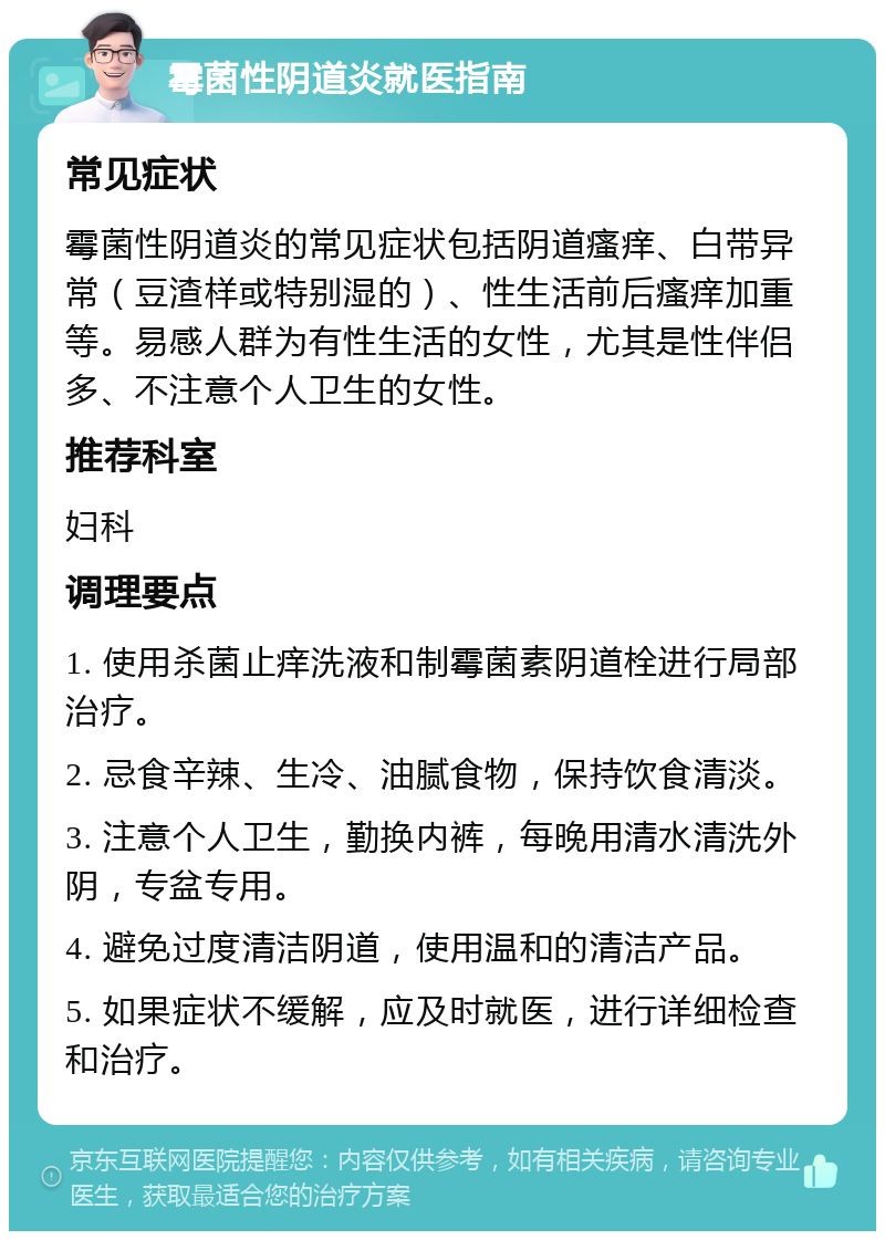 霉菌性阴道炎就医指南 常见症状 霉菌性阴道炎的常见症状包括阴道瘙痒、白带异常（豆渣样或特别湿的）、性生活前后瘙痒加重等。易感人群为有性生活的女性，尤其是性伴侣多、不注意个人卫生的女性。 推荐科室 妇科 调理要点 1. 使用杀菌止痒洗液和制霉菌素阴道栓进行局部治疗。 2. 忌食辛辣、生冷、油腻食物，保持饮食清淡。 3. 注意个人卫生，勤换内裤，每晚用清水清洗外阴，专盆专用。 4. 避免过度清洁阴道，使用温和的清洁产品。 5. 如果症状不缓解，应及时就医，进行详细检查和治疗。