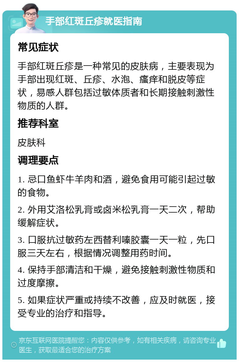 手部红斑丘疹就医指南 常见症状 手部红斑丘疹是一种常见的皮肤病，主要表现为手部出现红斑、丘疹、水泡、瘙痒和脱皮等症状，易感人群包括过敏体质者和长期接触刺激性物质的人群。 推荐科室 皮肤科 调理要点 1. 忌口鱼虾牛羊肉和酒，避免食用可能引起过敏的食物。 2. 外用艾洛松乳膏或卤米松乳膏一天二次，帮助缓解症状。 3. 口服抗过敏药左西替利嗪胶囊一天一粒，先口服三天左右，根据情况调整用药时间。 4. 保持手部清洁和干燥，避免接触刺激性物质和过度摩擦。 5. 如果症状严重或持续不改善，应及时就医，接受专业的治疗和指导。