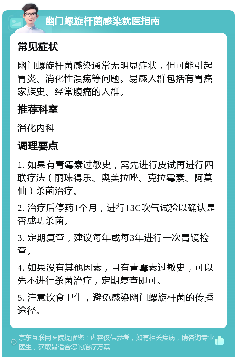 幽门螺旋杆菌感染就医指南 常见症状 幽门螺旋杆菌感染通常无明显症状，但可能引起胃炎、消化性溃疡等问题。易感人群包括有胃癌家族史、经常腹痛的人群。 推荐科室 消化内科 调理要点 1. 如果有青霉素过敏史，需先进行皮试再进行四联疗法（丽珠得乐、奥美拉唑、克拉霉素、阿莫仙）杀菌治疗。 2. 治疗后停药1个月，进行13C吹气试验以确认是否成功杀菌。 3. 定期复查，建议每年或每3年进行一次胃镜检查。 4. 如果没有其他因素，且有青霉素过敏史，可以先不进行杀菌治疗，定期复查即可。 5. 注意饮食卫生，避免感染幽门螺旋杆菌的传播途径。