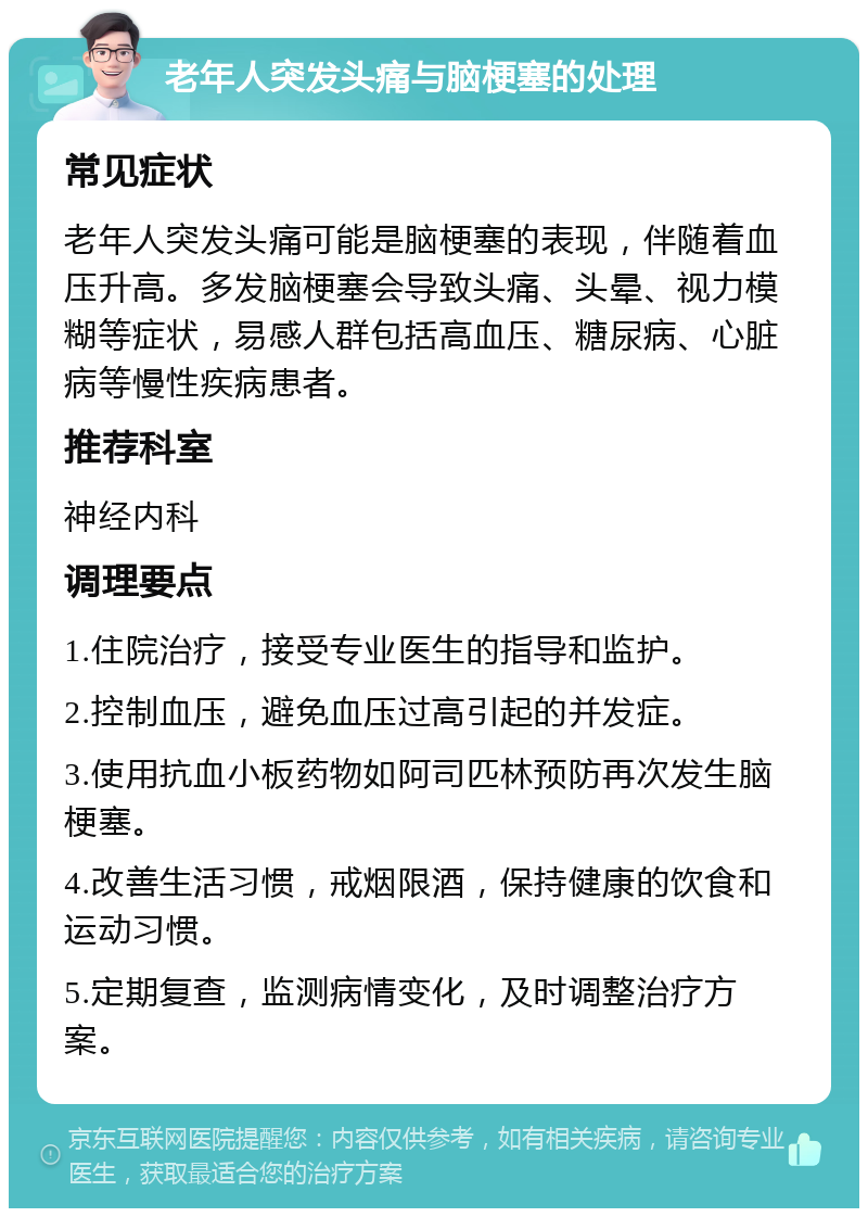 老年人突发头痛与脑梗塞的处理 常见症状 老年人突发头痛可能是脑梗塞的表现，伴随着血压升高。多发脑梗塞会导致头痛、头晕、视力模糊等症状，易感人群包括高血压、糖尿病、心脏病等慢性疾病患者。 推荐科室 神经内科 调理要点 1.住院治疗，接受专业医生的指导和监护。 2.控制血压，避免血压过高引起的并发症。 3.使用抗血小板药物如阿司匹林预防再次发生脑梗塞。 4.改善生活习惯，戒烟限酒，保持健康的饮食和运动习惯。 5.定期复查，监测病情变化，及时调整治疗方案。