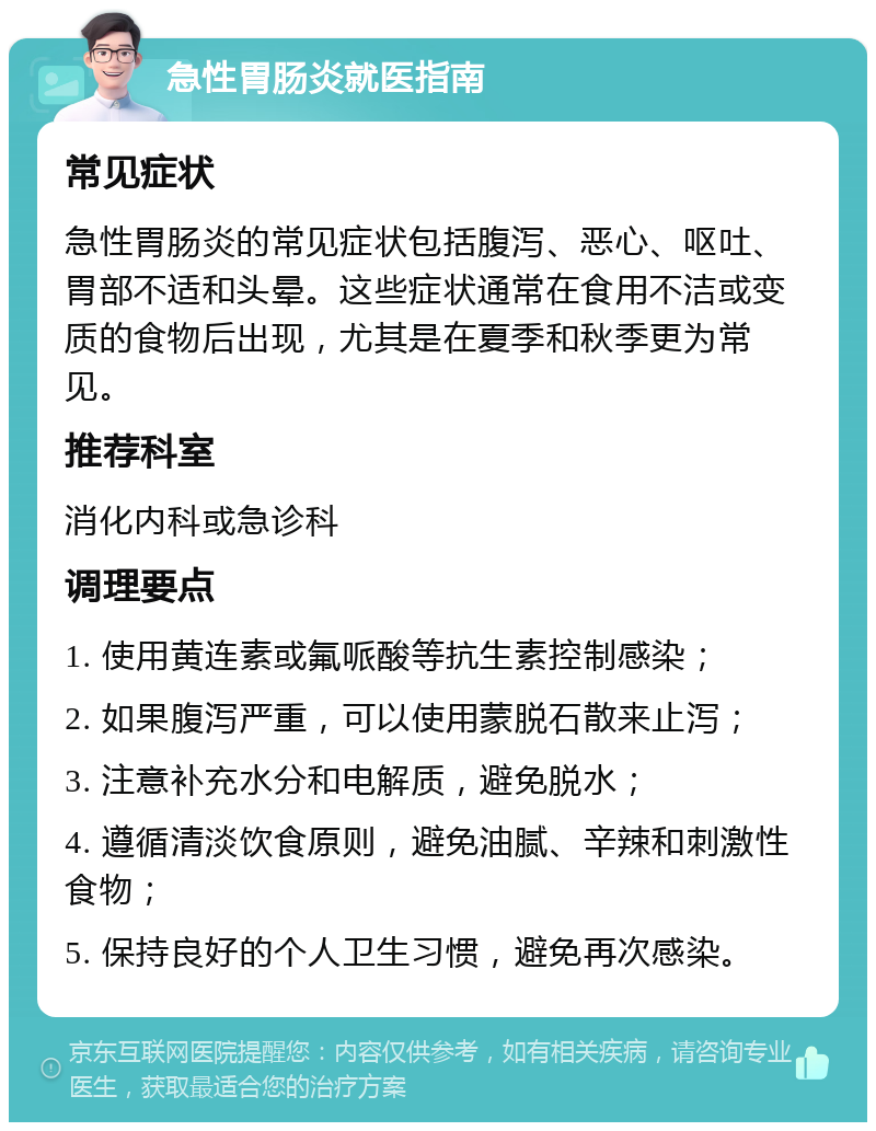 急性胃肠炎就医指南 常见症状 急性胃肠炎的常见症状包括腹泻、恶心、呕吐、胃部不适和头晕。这些症状通常在食用不洁或变质的食物后出现，尤其是在夏季和秋季更为常见。 推荐科室 消化内科或急诊科 调理要点 1. 使用黄连素或氟哌酸等抗生素控制感染； 2. 如果腹泻严重，可以使用蒙脱石散来止泻； 3. 注意补充水分和电解质，避免脱水； 4. 遵循清淡饮食原则，避免油腻、辛辣和刺激性食物； 5. 保持良好的个人卫生习惯，避免再次感染。