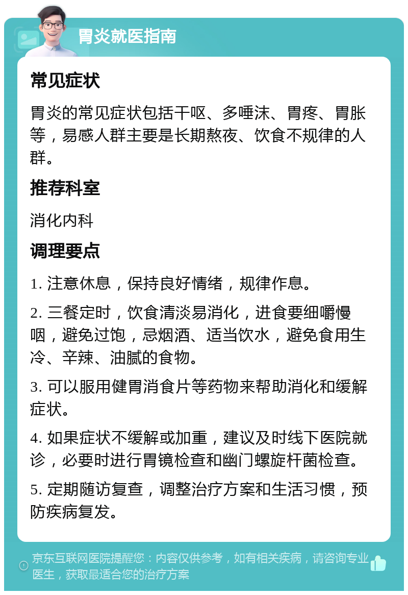 胃炎就医指南 常见症状 胃炎的常见症状包括干呕、多唾沫、胃疼、胃胀等，易感人群主要是长期熬夜、饮食不规律的人群。 推荐科室 消化内科 调理要点 1. 注意休息，保持良好情绪，规律作息。 2. 三餐定时，饮食清淡易消化，进食要细嚼慢咽，避免过饱，忌烟酒、适当饮水，避免食用生冷、辛辣、油腻的食物。 3. 可以服用健胃消食片等药物来帮助消化和缓解症状。 4. 如果症状不缓解或加重，建议及时线下医院就诊，必要时进行胃镜检查和幽门螺旋杆菌检查。 5. 定期随访复查，调整治疗方案和生活习惯，预防疾病复发。