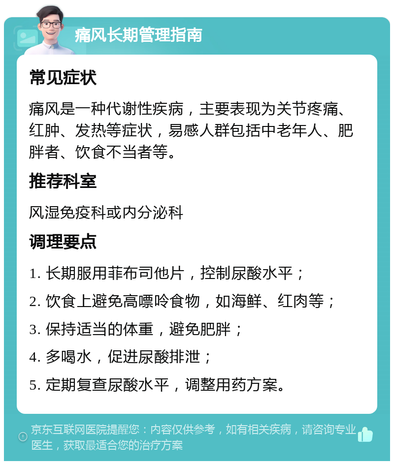 痛风长期管理指南 常见症状 痛风是一种代谢性疾病，主要表现为关节疼痛、红肿、发热等症状，易感人群包括中老年人、肥胖者、饮食不当者等。 推荐科室 风湿免疫科或内分泌科 调理要点 1. 长期服用菲布司他片，控制尿酸水平； 2. 饮食上避免高嘌呤食物，如海鲜、红肉等； 3. 保持适当的体重，避免肥胖； 4. 多喝水，促进尿酸排泄； 5. 定期复查尿酸水平，调整用药方案。