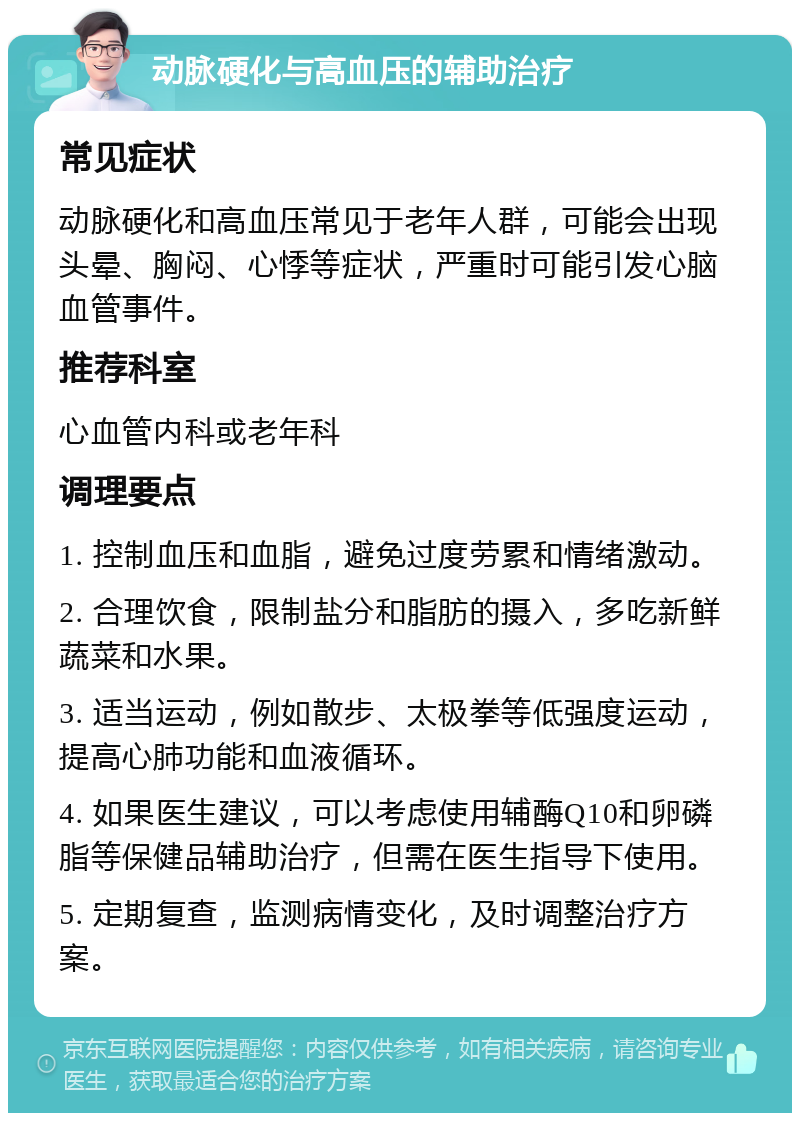 动脉硬化与高血压的辅助治疗 常见症状 动脉硬化和高血压常见于老年人群，可能会出现头晕、胸闷、心悸等症状，严重时可能引发心脑血管事件。 推荐科室 心血管内科或老年科 调理要点 1. 控制血压和血脂，避免过度劳累和情绪激动。 2. 合理饮食，限制盐分和脂肪的摄入，多吃新鲜蔬菜和水果。 3. 适当运动，例如散步、太极拳等低强度运动，提高心肺功能和血液循环。 4. 如果医生建议，可以考虑使用辅酶Q10和卵磷脂等保健品辅助治疗，但需在医生指导下使用。 5. 定期复查，监测病情变化，及时调整治疗方案。