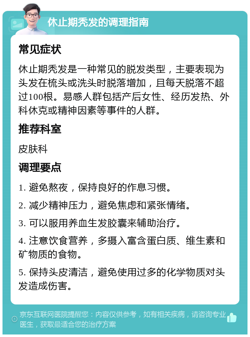 休止期秃发的调理指南 常见症状 休止期秃发是一种常见的脱发类型，主要表现为头发在梳头或洗头时脱落增加，且每天脱落不超过100根。易感人群包括产后女性、经历发热、外科休克或精神因素等事件的人群。 推荐科室 皮肤科 调理要点 1. 避免熬夜，保持良好的作息习惯。 2. 减少精神压力，避免焦虑和紧张情绪。 3. 可以服用养血生发胶囊来辅助治疗。 4. 注意饮食营养，多摄入富含蛋白质、维生素和矿物质的食物。 5. 保持头皮清洁，避免使用过多的化学物质对头发造成伤害。