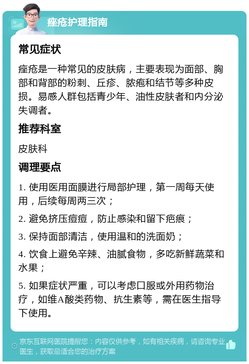 痤疮护理指南 常见症状 痤疮是一种常见的皮肤病，主要表现为面部、胸部和背部的粉刺、丘疹、脓疱和结节等多种皮损。易感人群包括青少年、油性皮肤者和内分泌失调者。 推荐科室 皮肤科 调理要点 1. 使用医用面膜进行局部护理，第一周每天使用，后续每周两三次； 2. 避免挤压痘痘，防止感染和留下疤痕； 3. 保持面部清洁，使用温和的洗面奶； 4. 饮食上避免辛辣、油腻食物，多吃新鲜蔬菜和水果； 5. 如果症状严重，可以考虑口服或外用药物治疗，如维A酸类药物、抗生素等，需在医生指导下使用。