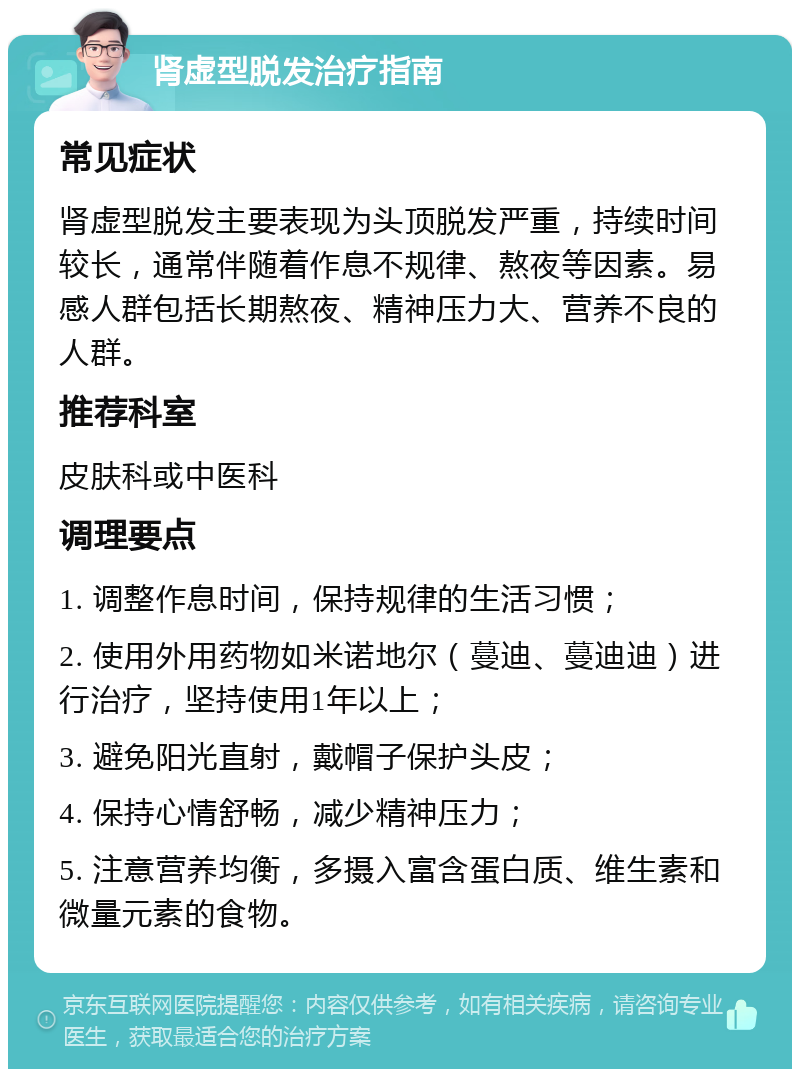 肾虚型脱发治疗指南 常见症状 肾虚型脱发主要表现为头顶脱发严重，持续时间较长，通常伴随着作息不规律、熬夜等因素。易感人群包括长期熬夜、精神压力大、营养不良的人群。 推荐科室 皮肤科或中医科 调理要点 1. 调整作息时间，保持规律的生活习惯； 2. 使用外用药物如米诺地尔（蔓迪、蔓迪迪）进行治疗，坚持使用1年以上； 3. 避免阳光直射，戴帽子保护头皮； 4. 保持心情舒畅，减少精神压力； 5. 注意营养均衡，多摄入富含蛋白质、维生素和微量元素的食物。