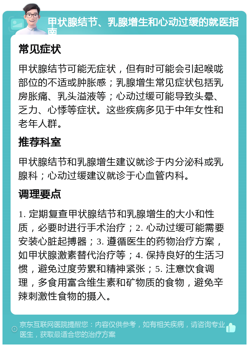 甲状腺结节、乳腺增生和心动过缓的就医指南 常见症状 甲状腺结节可能无症状，但有时可能会引起喉咙部位的不适或肿胀感；乳腺增生常见症状包括乳房胀痛、乳头溢液等；心动过缓可能导致头晕、乏力、心悸等症状。这些疾病多见于中年女性和老年人群。 推荐科室 甲状腺结节和乳腺增生建议就诊于内分泌科或乳腺科；心动过缓建议就诊于心血管内科。 调理要点 1. 定期复查甲状腺结节和乳腺增生的大小和性质，必要时进行手术治疗；2. 心动过缓可能需要安装心脏起搏器；3. 遵循医生的药物治疗方案，如甲状腺激素替代治疗等；4. 保持良好的生活习惯，避免过度劳累和精神紧张；5. 注意饮食调理，多食用富含维生素和矿物质的食物，避免辛辣刺激性食物的摄入。