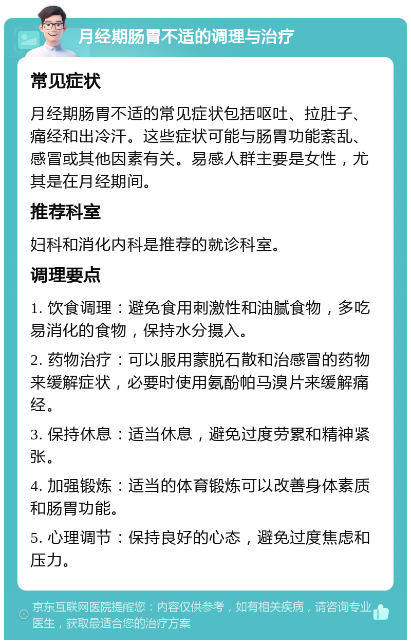 月经期肠胃不适的调理与治疗 常见症状 月经期肠胃不适的常见症状包括呕吐、拉肚子、痛经和出冷汗。这些症状可能与肠胃功能紊乱、感冒或其他因素有关。易感人群主要是女性，尤其是在月经期间。 推荐科室 妇科和消化内科是推荐的就诊科室。 调理要点 1. 饮食调理：避免食用刺激性和油腻食物，多吃易消化的食物，保持水分摄入。 2. 药物治疗：可以服用蒙脱石散和治感冒的药物来缓解症状，必要时使用氨酚帕马溴片来缓解痛经。 3. 保持休息：适当休息，避免过度劳累和精神紧张。 4. 加强锻炼：适当的体育锻炼可以改善身体素质和肠胃功能。 5. 心理调节：保持良好的心态，避免过度焦虑和压力。