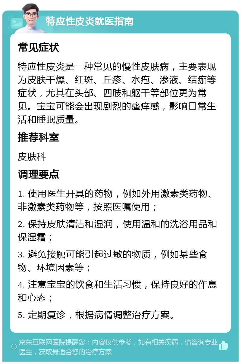 特应性皮炎就医指南 常见症状 特应性皮炎是一种常见的慢性皮肤病，主要表现为皮肤干燥、红斑、丘疹、水疱、渗液、结痂等症状，尤其在头部、四肢和躯干等部位更为常见。宝宝可能会出现剧烈的瘙痒感，影响日常生活和睡眠质量。 推荐科室 皮肤科 调理要点 1. 使用医生开具的药物，例如外用激素类药物、非激素类药物等，按照医嘱使用； 2. 保持皮肤清洁和湿润，使用温和的洗浴用品和保湿霜； 3. 避免接触可能引起过敏的物质，例如某些食物、环境因素等； 4. 注意宝宝的饮食和生活习惯，保持良好的作息和心态； 5. 定期复诊，根据病情调整治疗方案。