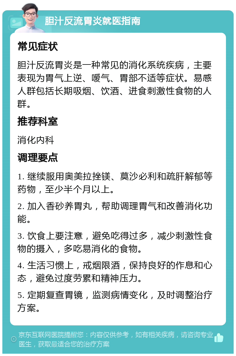 胆汁反流胃炎就医指南 常见症状 胆汁反流胃炎是一种常见的消化系统疾病，主要表现为胃气上逆、嗳气、胃部不适等症状。易感人群包括长期吸烟、饮酒、进食刺激性食物的人群。 推荐科室 消化内科 调理要点 1. 继续服用奥美拉挫镁、莫沙必利和疏肝解郁等药物，至少半个月以上。 2. 加入香砂养胃丸，帮助调理胃气和改善消化功能。 3. 饮食上要注意，避免吃得过多，减少刺激性食物的摄入，多吃易消化的食物。 4. 生活习惯上，戒烟限酒，保持良好的作息和心态，避免过度劳累和精神压力。 5. 定期复查胃镜，监测病情变化，及时调整治疗方案。