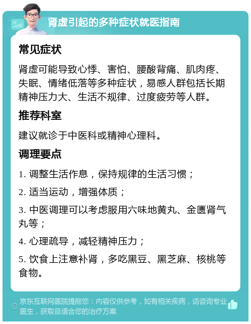 肾虚引起的多种症状就医指南 常见症状 肾虚可能导致心悸、害怕、腰酸背痛、肌肉疼、失眠、情绪低落等多种症状，易感人群包括长期精神压力大、生活不规律、过度疲劳等人群。 推荐科室 建议就诊于中医科或精神心理科。 调理要点 1. 调整生活作息，保持规律的生活习惯； 2. 适当运动，增强体质； 3. 中医调理可以考虑服用六味地黄丸、金匮肾气丸等； 4. 心理疏导，减轻精神压力； 5. 饮食上注意补肾，多吃黑豆、黑芝麻、核桃等食物。