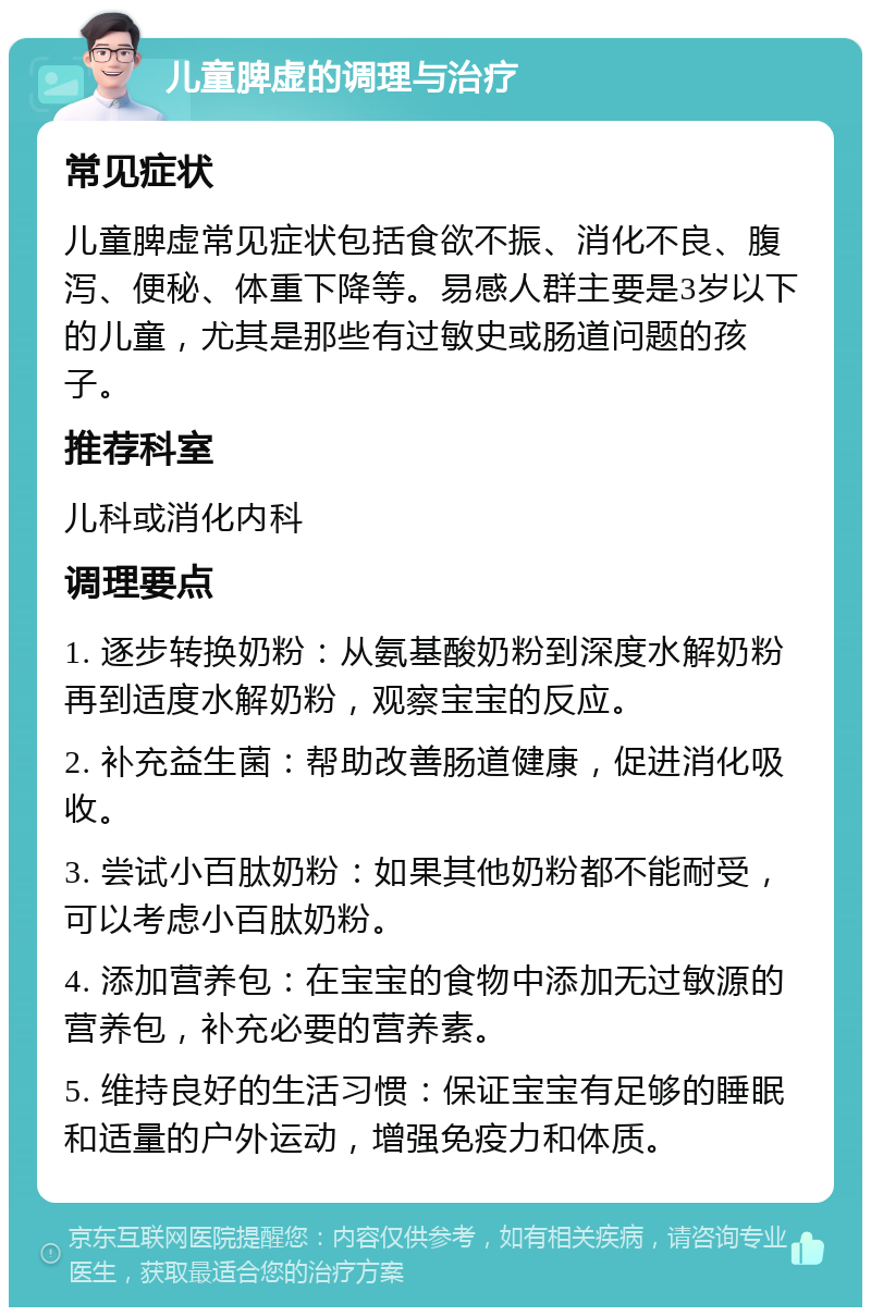 儿童脾虚的调理与治疗 常见症状 儿童脾虚常见症状包括食欲不振、消化不良、腹泻、便秘、体重下降等。易感人群主要是3岁以下的儿童，尤其是那些有过敏史或肠道问题的孩子。 推荐科室 儿科或消化内科 调理要点 1. 逐步转换奶粉：从氨基酸奶粉到深度水解奶粉再到适度水解奶粉，观察宝宝的反应。 2. 补充益生菌：帮助改善肠道健康，促进消化吸收。 3. 尝试小百肽奶粉：如果其他奶粉都不能耐受，可以考虑小百肽奶粉。 4. 添加营养包：在宝宝的食物中添加无过敏源的营养包，补充必要的营养素。 5. 维持良好的生活习惯：保证宝宝有足够的睡眠和适量的户外运动，增强免疫力和体质。