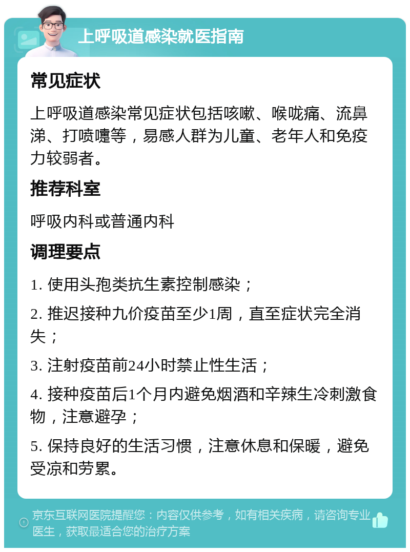 上呼吸道感染就医指南 常见症状 上呼吸道感染常见症状包括咳嗽、喉咙痛、流鼻涕、打喷嚏等，易感人群为儿童、老年人和免疫力较弱者。 推荐科室 呼吸内科或普通内科 调理要点 1. 使用头孢类抗生素控制感染； 2. 推迟接种九价疫苗至少1周，直至症状完全消失； 3. 注射疫苗前24小时禁止性生活； 4. 接种疫苗后1个月内避免烟酒和辛辣生冷刺激食物，注意避孕； 5. 保持良好的生活习惯，注意休息和保暖，避免受凉和劳累。