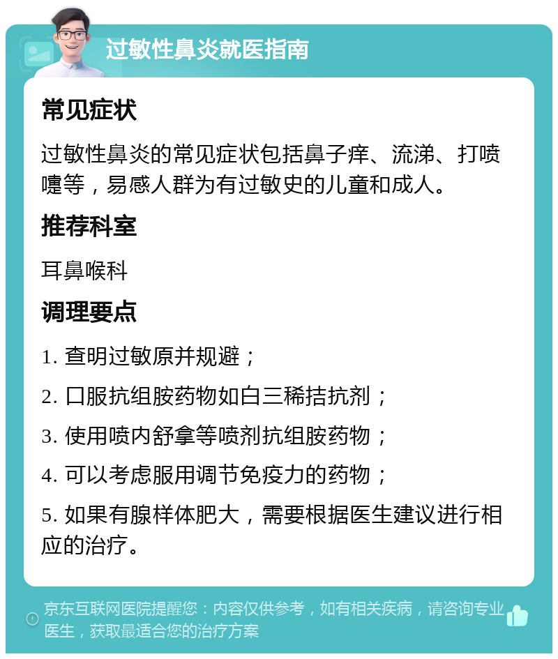 过敏性鼻炎就医指南 常见症状 过敏性鼻炎的常见症状包括鼻子痒、流涕、打喷嚏等，易感人群为有过敏史的儿童和成人。 推荐科室 耳鼻喉科 调理要点 1. 查明过敏原并规避； 2. 口服抗组胺药物如白三稀拮抗剂； 3. 使用喷内舒拿等喷剂抗组胺药物； 4. 可以考虑服用调节免疫力的药物； 5. 如果有腺样体肥大，需要根据医生建议进行相应的治疗。