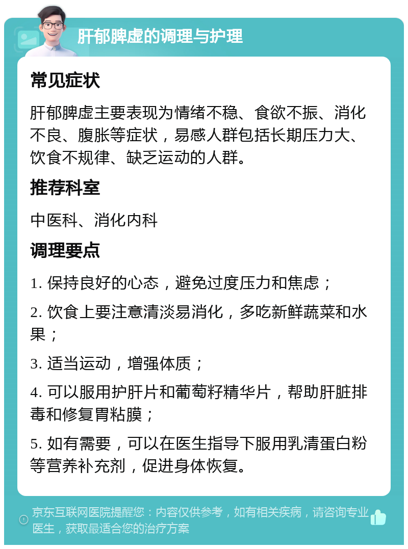 肝郁脾虚的调理与护理 常见症状 肝郁脾虚主要表现为情绪不稳、食欲不振、消化不良、腹胀等症状，易感人群包括长期压力大、饮食不规律、缺乏运动的人群。 推荐科室 中医科、消化内科 调理要点 1. 保持良好的心态，避免过度压力和焦虑； 2. 饮食上要注意清淡易消化，多吃新鲜蔬菜和水果； 3. 适当运动，增强体质； 4. 可以服用护肝片和葡萄籽精华片，帮助肝脏排毒和修复胃粘膜； 5. 如有需要，可以在医生指导下服用乳清蛋白粉等营养补充剂，促进身体恢复。