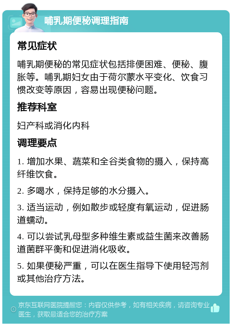 哺乳期便秘调理指南 常见症状 哺乳期便秘的常见症状包括排便困难、便秘、腹胀等。哺乳期妇女由于荷尔蒙水平变化、饮食习惯改变等原因，容易出现便秘问题。 推荐科室 妇产科或消化内科 调理要点 1. 增加水果、蔬菜和全谷类食物的摄入，保持高纤维饮食。 2. 多喝水，保持足够的水分摄入。 3. 适当运动，例如散步或轻度有氧运动，促进肠道蠕动。 4. 可以尝试乳母型多种维生素或益生菌来改善肠道菌群平衡和促进消化吸收。 5. 如果便秘严重，可以在医生指导下使用轻泻剂或其他治疗方法。