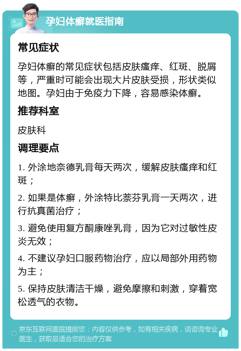 孕妇体癣就医指南 常见症状 孕妇体癣的常见症状包括皮肤瘙痒、红斑、脱屑等，严重时可能会出现大片皮肤受损，形状类似地图。孕妇由于免疫力下降，容易感染体癣。 推荐科室 皮肤科 调理要点 1. 外涂地奈德乳膏每天两次，缓解皮肤瘙痒和红斑； 2. 如果是体癣，外涂特比萘芬乳膏一天两次，进行抗真菌治疗； 3. 避免使用复方酮康唑乳膏，因为它对过敏性皮炎无效； 4. 不建议孕妇口服药物治疗，应以局部外用药物为主； 5. 保持皮肤清洁干燥，避免摩擦和刺激，穿着宽松透气的衣物。