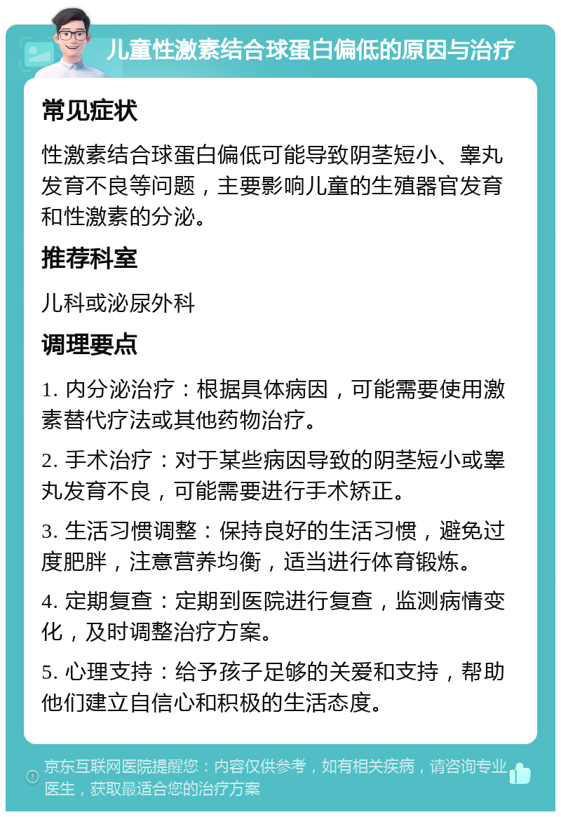 儿童性激素结合球蛋白偏低的原因与治疗 常见症状 性激素结合球蛋白偏低可能导致阴茎短小、睾丸发育不良等问题，主要影响儿童的生殖器官发育和性激素的分泌。 推荐科室 儿科或泌尿外科 调理要点 1. 内分泌治疗：根据具体病因，可能需要使用激素替代疗法或其他药物治疗。 2. 手术治疗：对于某些病因导致的阴茎短小或睾丸发育不良，可能需要进行手术矫正。 3. 生活习惯调整：保持良好的生活习惯，避免过度肥胖，注意营养均衡，适当进行体育锻炼。 4. 定期复查：定期到医院进行复查，监测病情变化，及时调整治疗方案。 5. 心理支持：给予孩子足够的关爱和支持，帮助他们建立自信心和积极的生活态度。