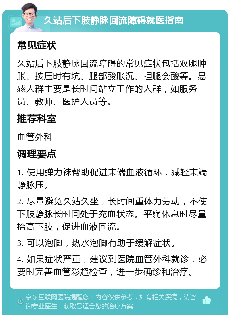 久站后下肢静脉回流障碍就医指南 常见症状 久站后下肢静脉回流障碍的常见症状包括双腿肿胀、按压时有坑、腿部酸胀沉、捏腿会酸等。易感人群主要是长时间站立工作的人群，如服务员、教师、医护人员等。 推荐科室 血管外科 调理要点 1. 使用弹力袜帮助促进末端血液循环，减轻末端静脉压。 2. 尽量避免久站久坐，长时间重体力劳动，不使下肢静脉长时间处于充血状态。平躺休息时尽量抬高下肢，促进血液回流。 3. 可以泡脚，热水泡脚有助于缓解症状。 4. 如果症状严重，建议到医院血管外科就诊，必要时完善血管彩超检查，进一步确诊和治疗。