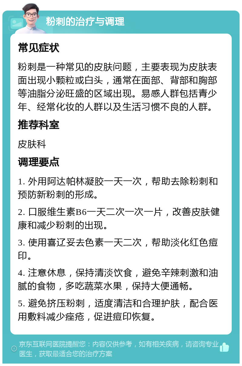 粉刺的治疗与调理 常见症状 粉刺是一种常见的皮肤问题，主要表现为皮肤表面出现小颗粒或白头，通常在面部、背部和胸部等油脂分泌旺盛的区域出现。易感人群包括青少年、经常化妆的人群以及生活习惯不良的人群。 推荐科室 皮肤科 调理要点 1. 外用阿达帕林凝胶一天一次，帮助去除粉刺和预防新粉刺的形成。 2. 口服维生素B6一天二次一次一片，改善皮肤健康和减少粉刺的出现。 3. 使用喜辽妥去色素一天二次，帮助淡化红色痘印。 4. 注意休息，保持清淡饮食，避免辛辣刺激和油腻的食物，多吃蔬菜水果，保持大便通畅。 5. 避免挤压粉刺，适度清洁和合理护肤，配合医用敷料减少痤疮，促进痘印恢复。