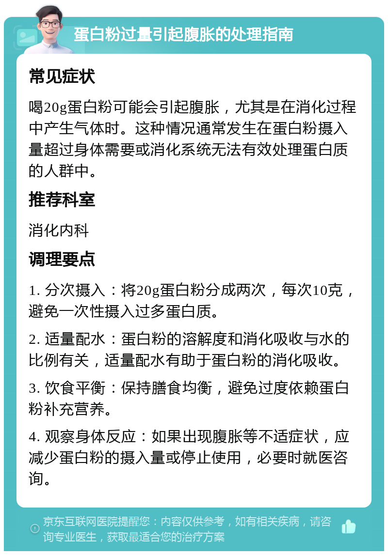 蛋白粉过量引起腹胀的处理指南 常见症状 喝20g蛋白粉可能会引起腹胀，尤其是在消化过程中产生气体时。这种情况通常发生在蛋白粉摄入量超过身体需要或消化系统无法有效处理蛋白质的人群中。 推荐科室 消化内科 调理要点 1. 分次摄入：将20g蛋白粉分成两次，每次10克，避免一次性摄入过多蛋白质。 2. 适量配水：蛋白粉的溶解度和消化吸收与水的比例有关，适量配水有助于蛋白粉的消化吸收。 3. 饮食平衡：保持膳食均衡，避免过度依赖蛋白粉补充营养。 4. 观察身体反应：如果出现腹胀等不适症状，应减少蛋白粉的摄入量或停止使用，必要时就医咨询。