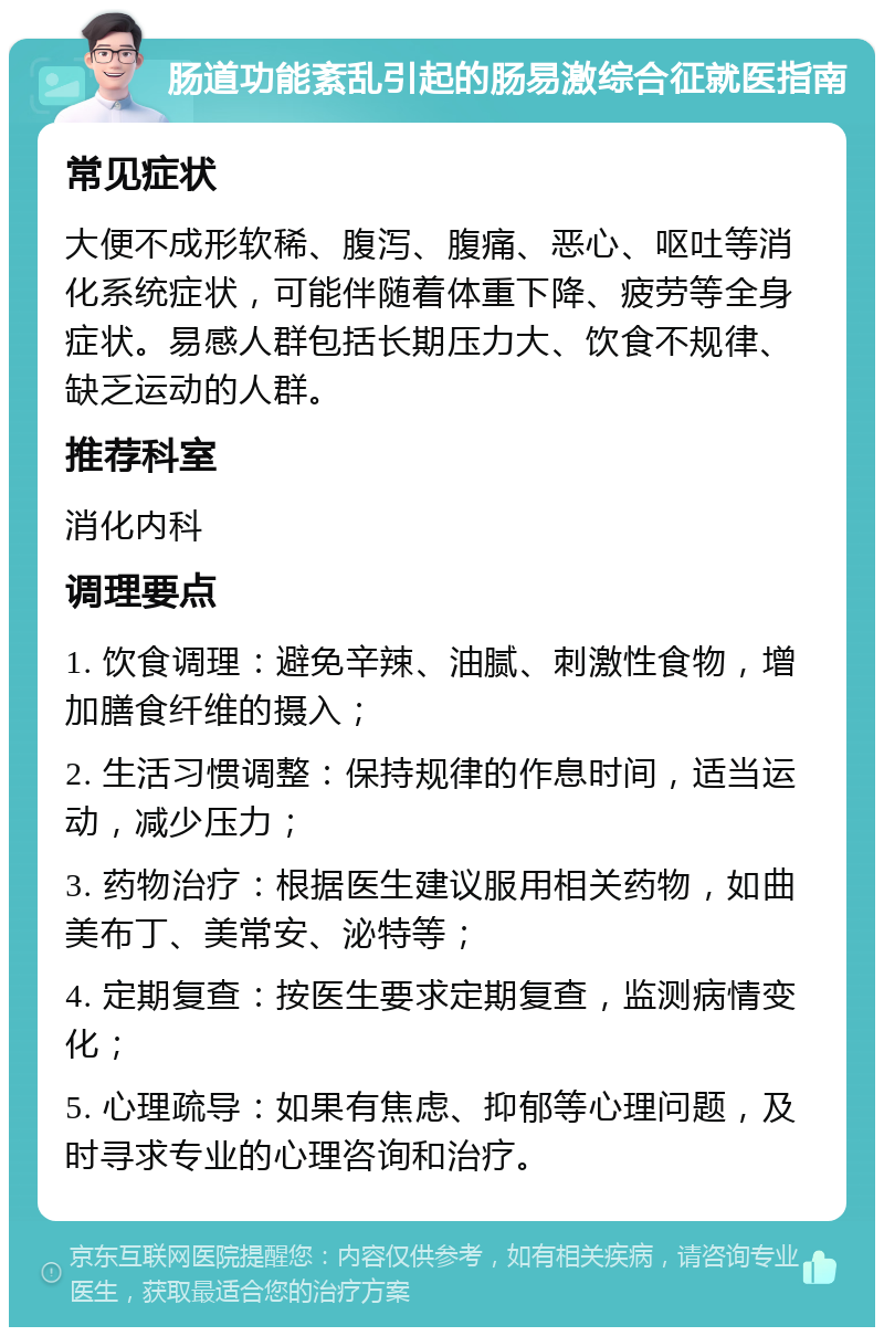 肠道功能紊乱引起的肠易激综合征就医指南 常见症状 大便不成形软稀、腹泻、腹痛、恶心、呕吐等消化系统症状，可能伴随着体重下降、疲劳等全身症状。易感人群包括长期压力大、饮食不规律、缺乏运动的人群。 推荐科室 消化内科 调理要点 1. 饮食调理：避免辛辣、油腻、刺激性食物，增加膳食纤维的摄入； 2. 生活习惯调整：保持规律的作息时间，适当运动，减少压力； 3. 药物治疗：根据医生建议服用相关药物，如曲美布丁、美常安、泌特等； 4. 定期复查：按医生要求定期复查，监测病情变化； 5. 心理疏导：如果有焦虑、抑郁等心理问题，及时寻求专业的心理咨询和治疗。