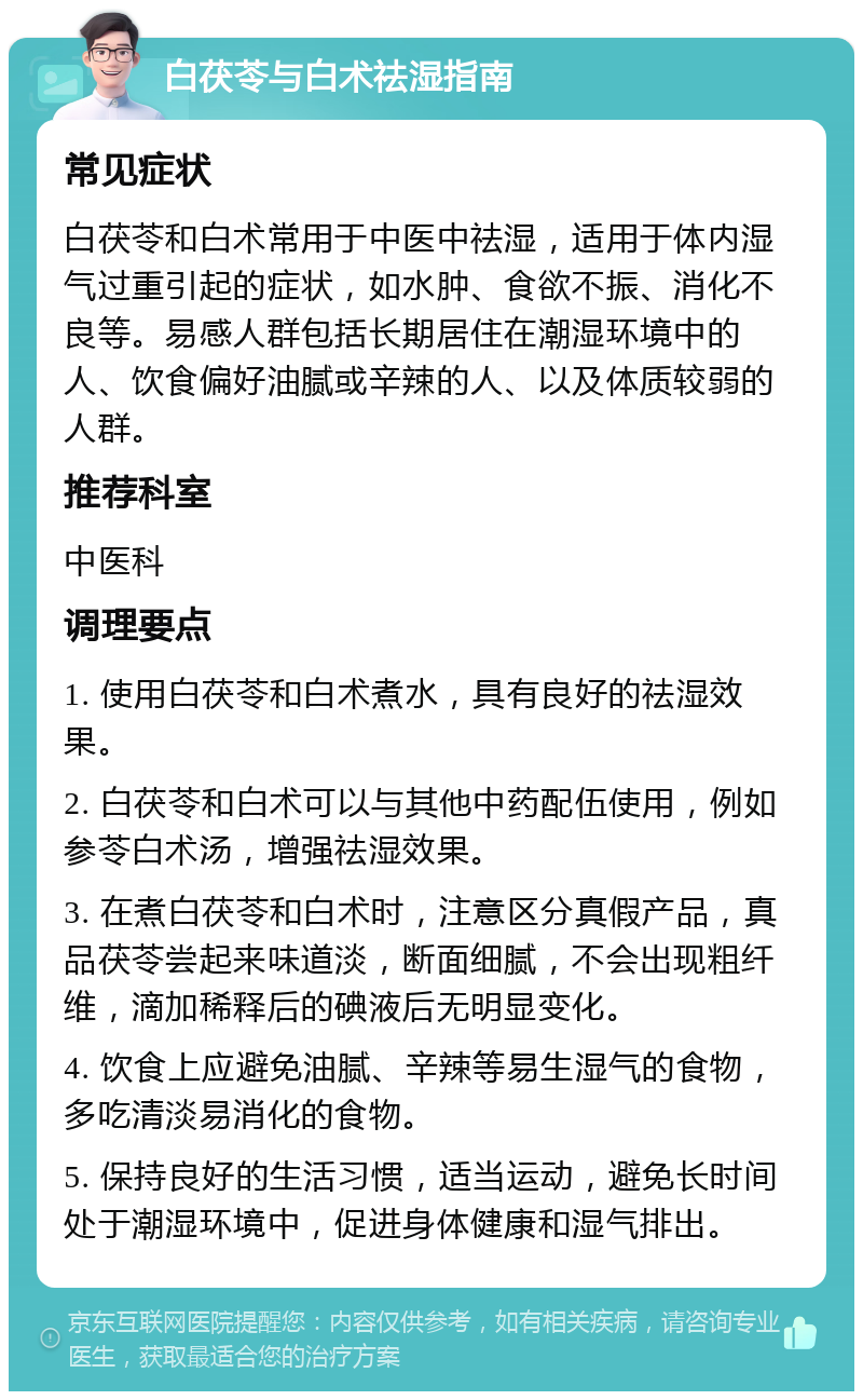 白茯苓与白术祛湿指南 常见症状 白茯苓和白术常用于中医中祛湿，适用于体内湿气过重引起的症状，如水肿、食欲不振、消化不良等。易感人群包括长期居住在潮湿环境中的人、饮食偏好油腻或辛辣的人、以及体质较弱的人群。 推荐科室 中医科 调理要点 1. 使用白茯苓和白术煮水，具有良好的祛湿效果。 2. 白茯苓和白术可以与其他中药配伍使用，例如参苓白术汤，增强祛湿效果。 3. 在煮白茯苓和白术时，注意区分真假产品，真品茯苓尝起来味道淡，断面细腻，不会出现粗纤维，滴加稀释后的碘液后无明显变化。 4. 饮食上应避免油腻、辛辣等易生湿气的食物，多吃清淡易消化的食物。 5. 保持良好的生活习惯，适当运动，避免长时间处于潮湿环境中，促进身体健康和湿气排出。