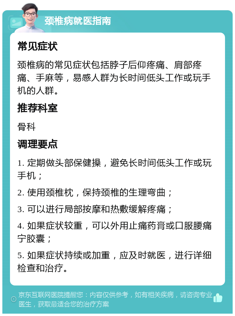 颈椎病就医指南 常见症状 颈椎病的常见症状包括脖子后仰疼痛、肩部疼痛、手麻等，易感人群为长时间低头工作或玩手机的人群。 推荐科室 骨科 调理要点 1. 定期做头部保健操，避免长时间低头工作或玩手机； 2. 使用颈椎枕，保持颈椎的生理弯曲； 3. 可以进行局部按摩和热敷缓解疼痛； 4. 如果症状较重，可以外用止痛药膏或口服腰痛宁胶囊； 5. 如果症状持续或加重，应及时就医，进行详细检查和治疗。