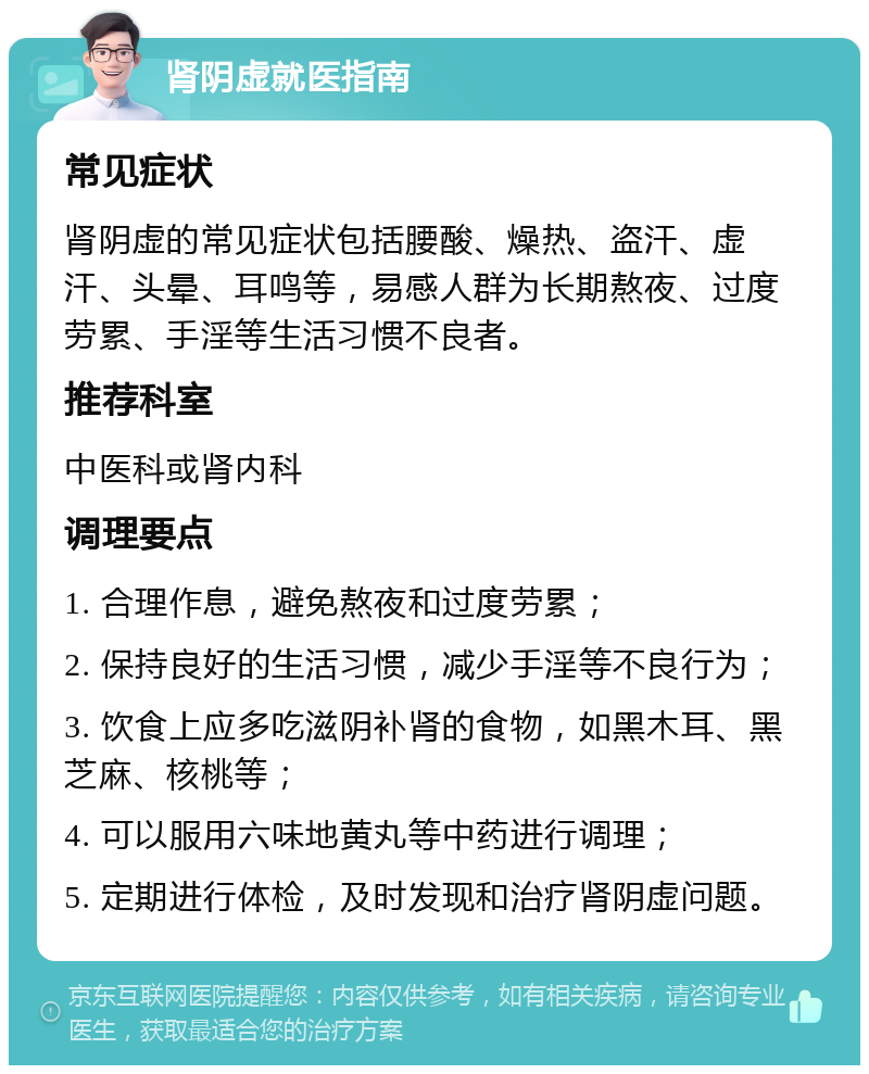 肾阴虚就医指南 常见症状 肾阴虚的常见症状包括腰酸、燥热、盗汗、虚汗、头晕、耳鸣等，易感人群为长期熬夜、过度劳累、手淫等生活习惯不良者。 推荐科室 中医科或肾内科 调理要点 1. 合理作息，避免熬夜和过度劳累； 2. 保持良好的生活习惯，减少手淫等不良行为； 3. 饮食上应多吃滋阴补肾的食物，如黑木耳、黑芝麻、核桃等； 4. 可以服用六味地黄丸等中药进行调理； 5. 定期进行体检，及时发现和治疗肾阴虚问题。