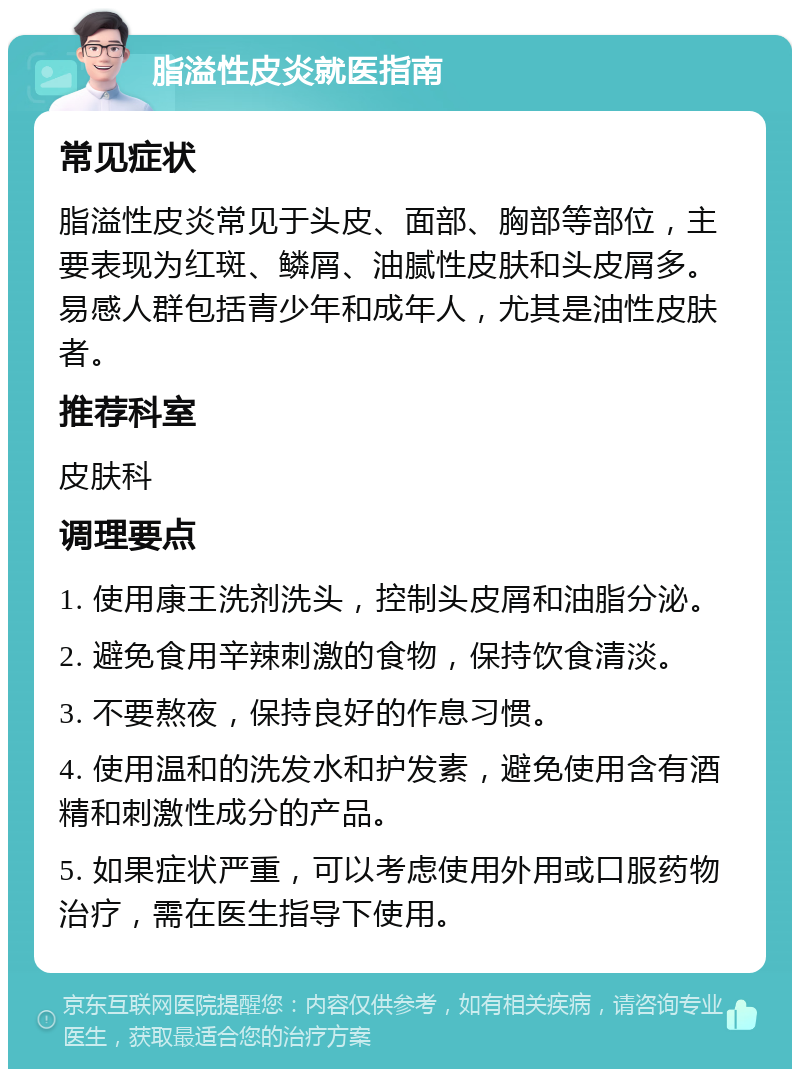 脂溢性皮炎就医指南 常见症状 脂溢性皮炎常见于头皮、面部、胸部等部位，主要表现为红斑、鳞屑、油腻性皮肤和头皮屑多。易感人群包括青少年和成年人，尤其是油性皮肤者。 推荐科室 皮肤科 调理要点 1. 使用康王洗剂洗头，控制头皮屑和油脂分泌。 2. 避免食用辛辣刺激的食物，保持饮食清淡。 3. 不要熬夜，保持良好的作息习惯。 4. 使用温和的洗发水和护发素，避免使用含有酒精和刺激性成分的产品。 5. 如果症状严重，可以考虑使用外用或口服药物治疗，需在医生指导下使用。