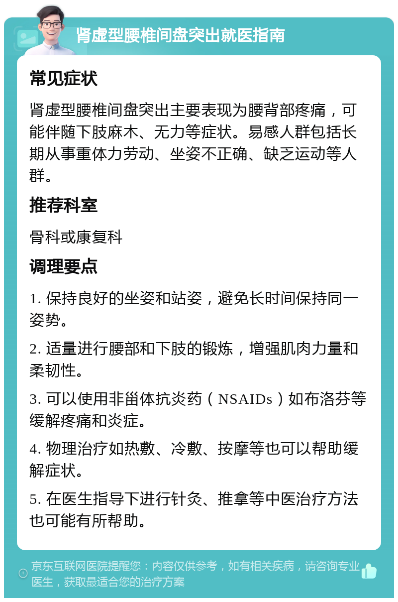 肾虚型腰椎间盘突出就医指南 常见症状 肾虚型腰椎间盘突出主要表现为腰背部疼痛，可能伴随下肢麻木、无力等症状。易感人群包括长期从事重体力劳动、坐姿不正确、缺乏运动等人群。 推荐科室 骨科或康复科 调理要点 1. 保持良好的坐姿和站姿，避免长时间保持同一姿势。 2. 适量进行腰部和下肢的锻炼，增强肌肉力量和柔韧性。 3. 可以使用非甾体抗炎药（NSAIDs）如布洛芬等缓解疼痛和炎症。 4. 物理治疗如热敷、冷敷、按摩等也可以帮助缓解症状。 5. 在医生指导下进行针灸、推拿等中医治疗方法也可能有所帮助。