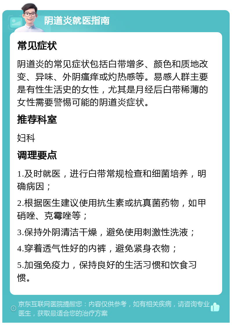 阴道炎就医指南 常见症状 阴道炎的常见症状包括白带增多、颜色和质地改变、异味、外阴瘙痒或灼热感等。易感人群主要是有性生活史的女性，尤其是月经后白带稀薄的女性需要警惕可能的阴道炎症状。 推荐科室 妇科 调理要点 1.及时就医，进行白带常规检查和细菌培养，明确病因； 2.根据医生建议使用抗生素或抗真菌药物，如甲硝唑、克霉唑等； 3.保持外阴清洁干燥，避免使用刺激性洗液； 4.穿着透气性好的内裤，避免紧身衣物； 5.加强免疫力，保持良好的生活习惯和饮食习惯。