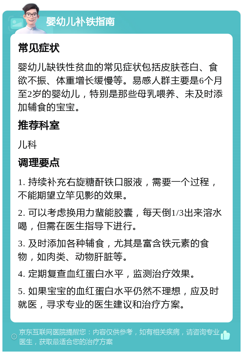 婴幼儿补铁指南 常见症状 婴幼儿缺铁性贫血的常见症状包括皮肤苍白、食欲不振、体重增长缓慢等。易感人群主要是6个月至2岁的婴幼儿，特别是那些母乳喂养、未及时添加辅食的宝宝。 推荐科室 儿科 调理要点 1. 持续补充右旋糖酐铁口服液，需要一个过程，不能期望立竿见影的效果。 2. 可以考虑换用力蜚能胶囊，每天倒1/3出来溶水喝，但需在医生指导下进行。 3. 及时添加各种辅食，尤其是富含铁元素的食物，如肉类、动物肝脏等。 4. 定期复查血红蛋白水平，监测治疗效果。 5. 如果宝宝的血红蛋白水平仍然不理想，应及时就医，寻求专业的医生建议和治疗方案。