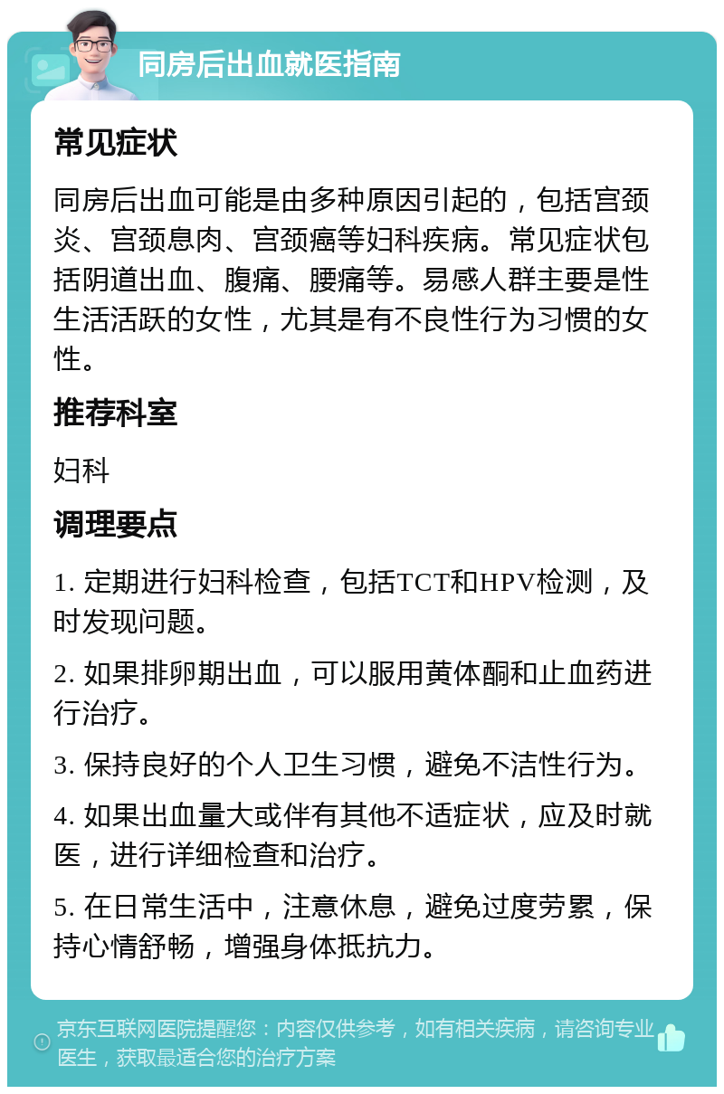 同房后出血就医指南 常见症状 同房后出血可能是由多种原因引起的，包括宫颈炎、宫颈息肉、宫颈癌等妇科疾病。常见症状包括阴道出血、腹痛、腰痛等。易感人群主要是性生活活跃的女性，尤其是有不良性行为习惯的女性。 推荐科室 妇科 调理要点 1. 定期进行妇科检查，包括TCT和HPV检测，及时发现问题。 2. 如果排卵期出血，可以服用黄体酮和止血药进行治疗。 3. 保持良好的个人卫生习惯，避免不洁性行为。 4. 如果出血量大或伴有其他不适症状，应及时就医，进行详细检查和治疗。 5. 在日常生活中，注意休息，避免过度劳累，保持心情舒畅，增强身体抵抗力。