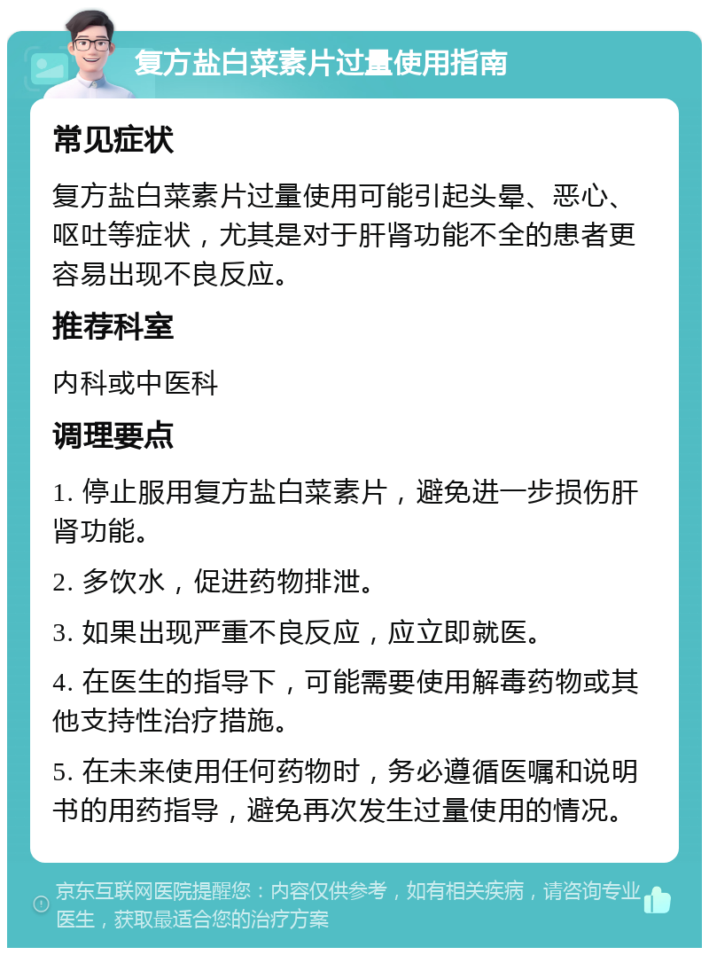 复方盐白菜素片过量使用指南 常见症状 复方盐白菜素片过量使用可能引起头晕、恶心、呕吐等症状，尤其是对于肝肾功能不全的患者更容易出现不良反应。 推荐科室 内科或中医科 调理要点 1. 停止服用复方盐白菜素片，避免进一步损伤肝肾功能。 2. 多饮水，促进药物排泄。 3. 如果出现严重不良反应，应立即就医。 4. 在医生的指导下，可能需要使用解毒药物或其他支持性治疗措施。 5. 在未来使用任何药物时，务必遵循医嘱和说明书的用药指导，避免再次发生过量使用的情况。