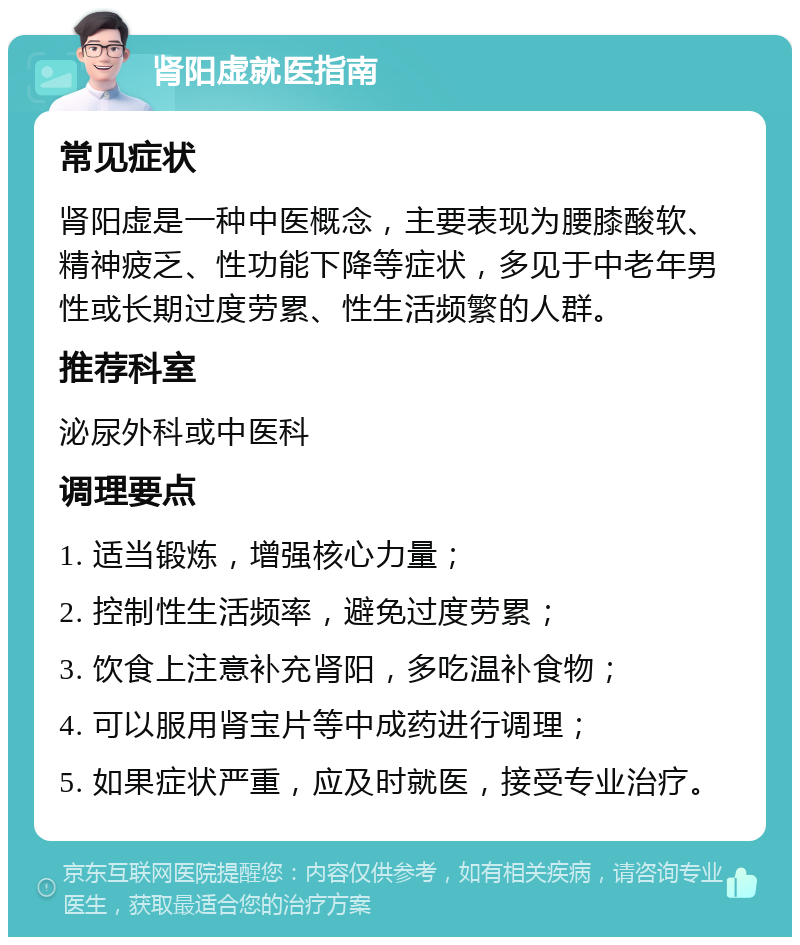 肾阳虚就医指南 常见症状 肾阳虚是一种中医概念，主要表现为腰膝酸软、精神疲乏、性功能下降等症状，多见于中老年男性或长期过度劳累、性生活频繁的人群。 推荐科室 泌尿外科或中医科 调理要点 1. 适当锻炼，增强核心力量； 2. 控制性生活频率，避免过度劳累； 3. 饮食上注意补充肾阳，多吃温补食物； 4. 可以服用肾宝片等中成药进行调理； 5. 如果症状严重，应及时就医，接受专业治疗。