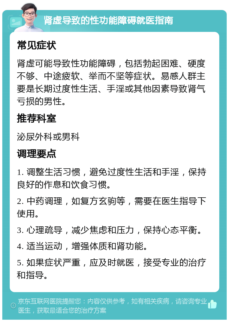 肾虚导致的性功能障碍就医指南 常见症状 肾虚可能导致性功能障碍，包括勃起困难、硬度不够、中途疲软、举而不坚等症状。易感人群主要是长期过度性生活、手淫或其他因素导致肾气亏损的男性。 推荐科室 泌尿外科或男科 调理要点 1. 调整生活习惯，避免过度性生活和手淫，保持良好的作息和饮食习惯。 2. 中药调理，如复方玄驹等，需要在医生指导下使用。 3. 心理疏导，减少焦虑和压力，保持心态平衡。 4. 适当运动，增强体质和肾功能。 5. 如果症状严重，应及时就医，接受专业的治疗和指导。