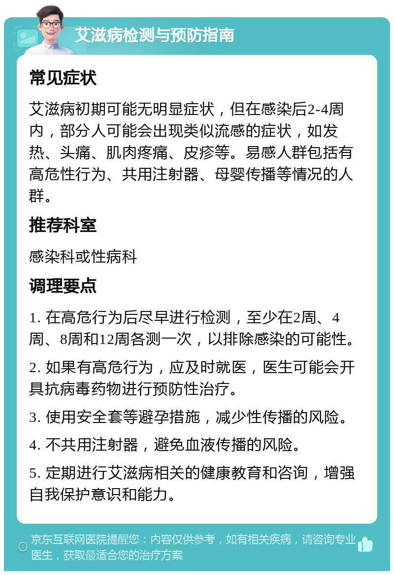 艾滋病检测与预防指南 常见症状 艾滋病初期可能无明显症状，但在感染后2-4周内，部分人可能会出现类似流感的症状，如发热、头痛、肌肉疼痛、皮疹等。易感人群包括有高危性行为、共用注射器、母婴传播等情况的人群。 推荐科室 感染科或性病科 调理要点 1. 在高危行为后尽早进行检测，至少在2周、4周、8周和12周各测一次，以排除感染的可能性。 2. 如果有高危行为，应及时就医，医生可能会开具抗病毒药物进行预防性治疗。 3. 使用安全套等避孕措施，减少性传播的风险。 4. 不共用注射器，避免血液传播的风险。 5. 定期进行艾滋病相关的健康教育和咨询，增强自我保护意识和能力。