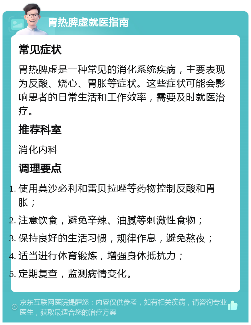 胃热脾虚就医指南 常见症状 胃热脾虚是一种常见的消化系统疾病，主要表现为反酸、烧心、胃胀等症状。这些症状可能会影响患者的日常生活和工作效率，需要及时就医治疗。 推荐科室 消化内科 调理要点 使用莫沙必利和雷贝拉唑等药物控制反酸和胃胀； 注意饮食，避免辛辣、油腻等刺激性食物； 保持良好的生活习惯，规律作息，避免熬夜； 适当进行体育锻炼，增强身体抵抗力； 定期复查，监测病情变化。