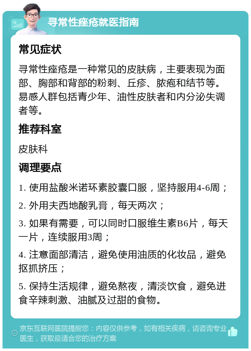 寻常性痤疮就医指南 常见症状 寻常性痤疮是一种常见的皮肤病，主要表现为面部、胸部和背部的粉刺、丘疹、脓疱和结节等。易感人群包括青少年、油性皮肤者和内分泌失调者等。 推荐科室 皮肤科 调理要点 1. 使用盐酸米诺环素胶囊口服，坚持服用4-6周； 2. 外用夫西地酸乳膏，每天两次； 3. 如果有需要，可以同时口服维生素B6片，每天一片，连续服用3周； 4. 注意面部清洁，避免使用油质的化妆品，避免抠抓挤压； 5. 保持生活规律，避免熬夜，清淡饮食，避免进食辛辣刺激、油腻及过甜的食物。