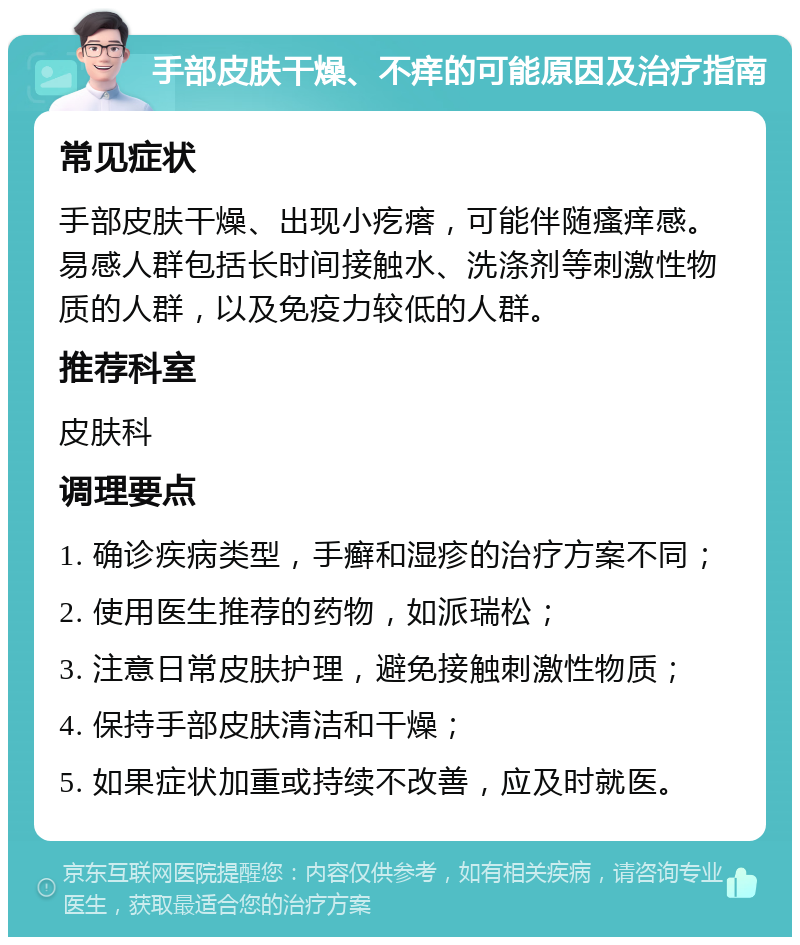 手部皮肤干燥、不痒的可能原因及治疗指南 常见症状 手部皮肤干燥、出现小疙瘩，可能伴随瘙痒感。易感人群包括长时间接触水、洗涤剂等刺激性物质的人群，以及免疫力较低的人群。 推荐科室 皮肤科 调理要点 1. 确诊疾病类型，手癣和湿疹的治疗方案不同； 2. 使用医生推荐的药物，如派瑞松； 3. 注意日常皮肤护理，避免接触刺激性物质； 4. 保持手部皮肤清洁和干燥； 5. 如果症状加重或持续不改善，应及时就医。