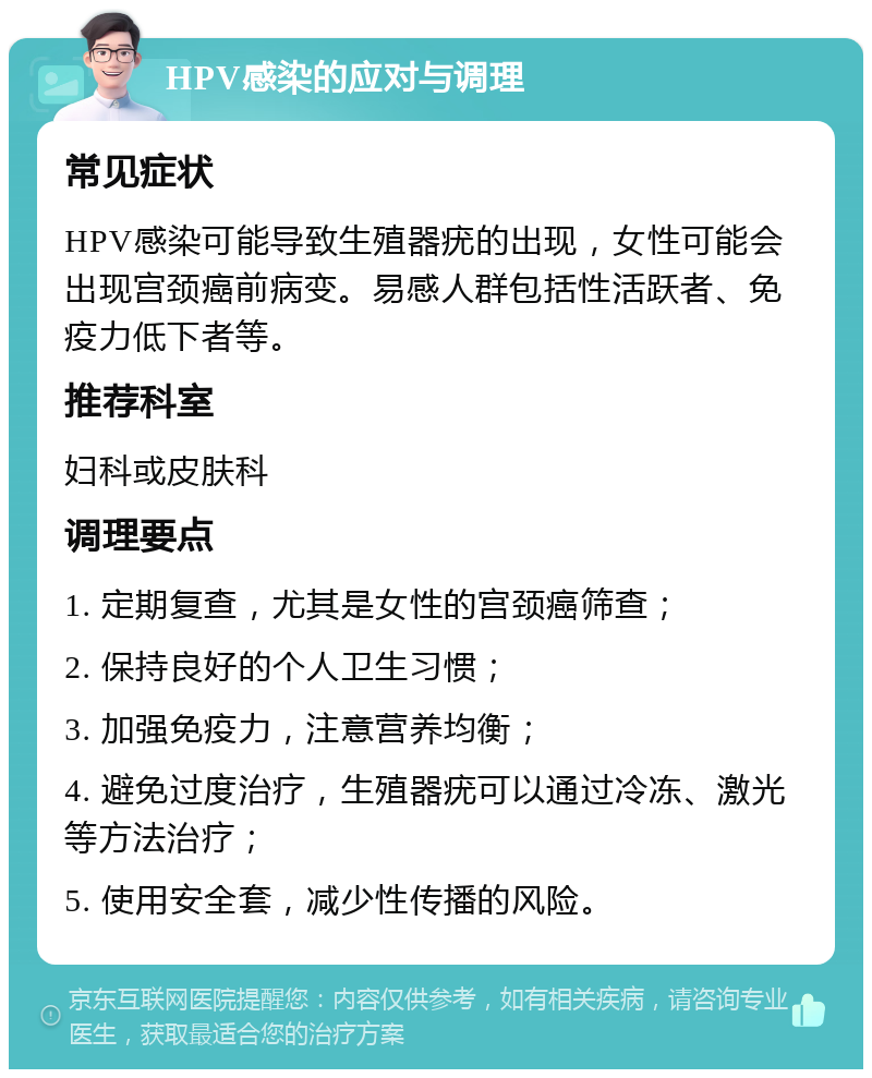 HPV感染的应对与调理 常见症状 HPV感染可能导致生殖器疣的出现，女性可能会出现宫颈癌前病变。易感人群包括性活跃者、免疫力低下者等。 推荐科室 妇科或皮肤科 调理要点 1. 定期复查，尤其是女性的宫颈癌筛查； 2. 保持良好的个人卫生习惯； 3. 加强免疫力，注意营养均衡； 4. 避免过度治疗，生殖器疣可以通过冷冻、激光等方法治疗； 5. 使用安全套，减少性传播的风险。