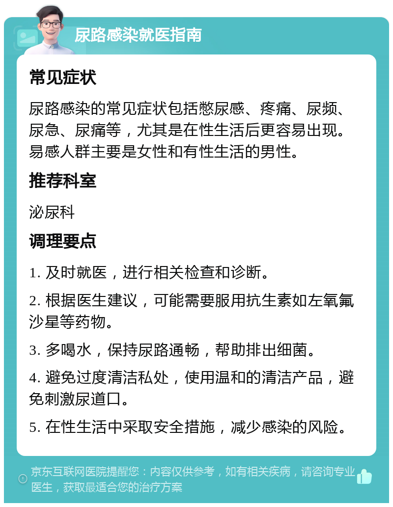 尿路感染就医指南 常见症状 尿路感染的常见症状包括憋尿感、疼痛、尿频、尿急、尿痛等，尤其是在性生活后更容易出现。易感人群主要是女性和有性生活的男性。 推荐科室 泌尿科 调理要点 1. 及时就医，进行相关检查和诊断。 2. 根据医生建议，可能需要服用抗生素如左氧氟沙星等药物。 3. 多喝水，保持尿路通畅，帮助排出细菌。 4. 避免过度清洁私处，使用温和的清洁产品，避免刺激尿道口。 5. 在性生活中采取安全措施，减少感染的风险。