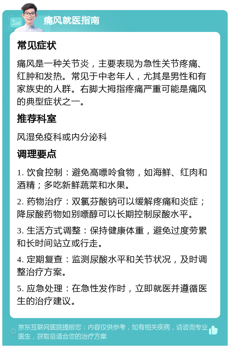 痛风就医指南 常见症状 痛风是一种关节炎，主要表现为急性关节疼痛、红肿和发热。常见于中老年人，尤其是男性和有家族史的人群。右脚大拇指疼痛严重可能是痛风的典型症状之一。 推荐科室 风湿免疫科或内分泌科 调理要点 1. 饮食控制：避免高嘌呤食物，如海鲜、红肉和酒精；多吃新鲜蔬菜和水果。 2. 药物治疗：双氯芬酸钠可以缓解疼痛和炎症；降尿酸药物如别嘌醇可以长期控制尿酸水平。 3. 生活方式调整：保持健康体重，避免过度劳累和长时间站立或行走。 4. 定期复查：监测尿酸水平和关节状况，及时调整治疗方案。 5. 应急处理：在急性发作时，立即就医并遵循医生的治疗建议。